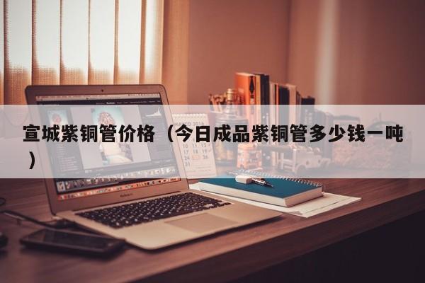 宣城紫銅管價(jià)格（今日成品紫銅管多少錢一噸 ）
