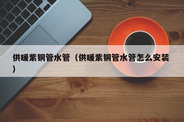 供暖紫銅管水管（供暖紫銅管水管怎么安裝 ）