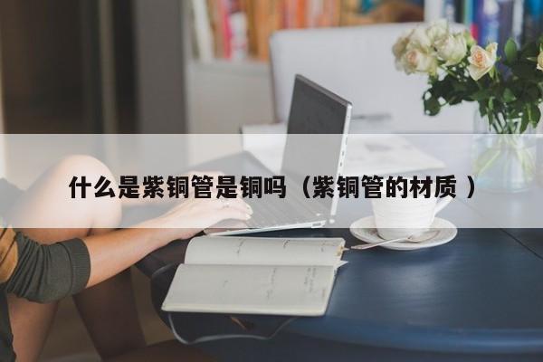 什么是紫銅管是銅嗎（紫銅管的材質(zhì) ）