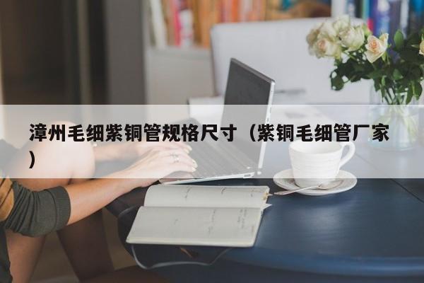 漳州毛細(xì)紫銅管規(guī)格尺寸（紫銅毛細(xì)管廠家 ）