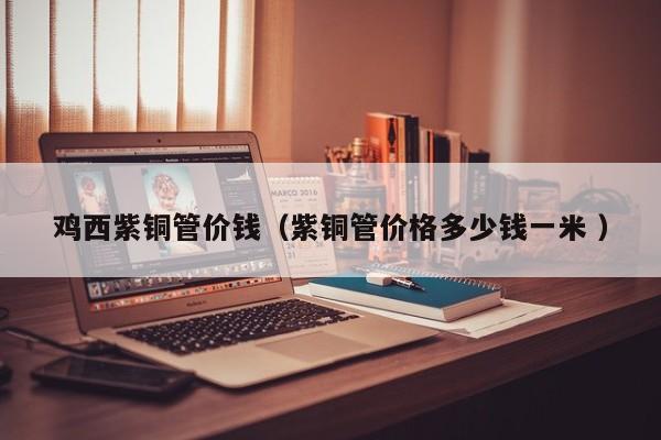 雞西紫銅管價錢（紫銅管價格多少錢一米 ）