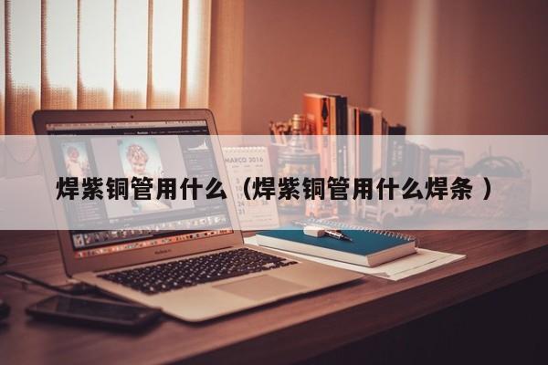 焊紫銅管用什么（焊紫銅管用什么焊條 ）