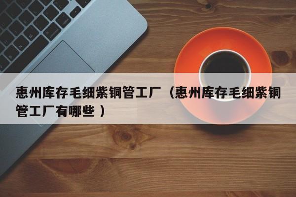 惠州庫(kù)存毛細(xì)紫銅管工廠（惠州庫(kù)存毛細(xì)紫銅管工廠有哪些 ）