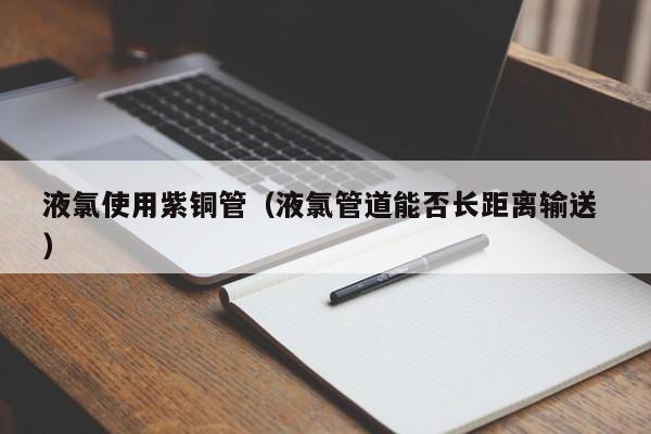 液氯使用紫銅管（液氯管道能否長距離輸送 ）