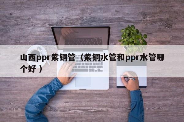 山西ppr紫銅管（紫銅水管和ppr水管哪個(gè)好 ）