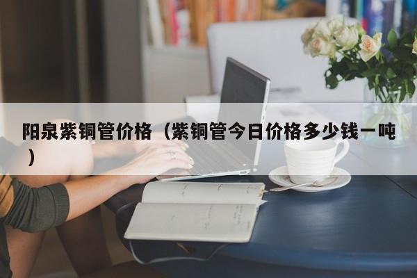 陽泉紫銅管價格（紫銅管今日價格多少錢一噸 ）