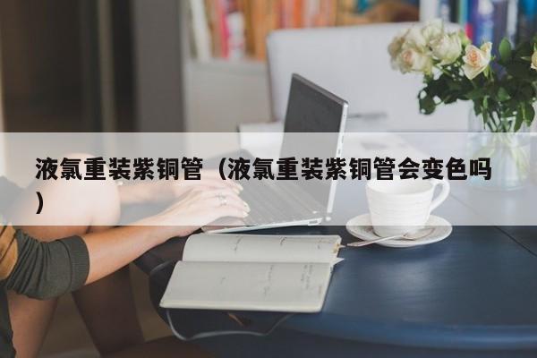 液氯重裝紫銅管（液氯重裝紫銅管會變色嗎 ）