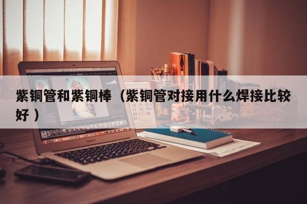紫銅管和紫銅棒（紫銅管對接用什么焊接比較好 ）