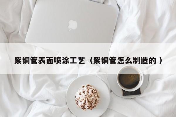 紫銅管表面噴涂工藝（紫銅管怎么制造的 ）