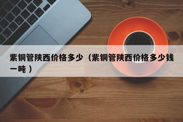 紫銅管陜西價(jià)格多少（紫銅管陜西價(jià)格多少錢一噸 ）