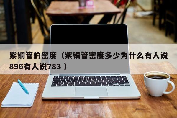 紫銅管的密度（紫銅管密度多少為什么有人說896有人說783 ）