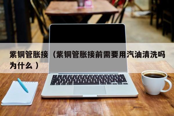 紫銅管脹接（紫銅管脹接前需要用汽油清洗嗎為什么 ）