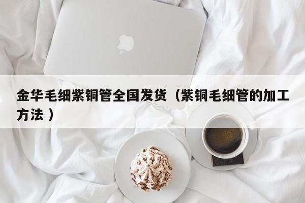 金華毛細紫銅管全國發(fā)貨（紫銅毛細管的加工方法 ）