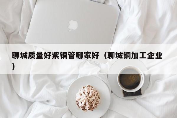 聊城質量好紫銅管哪家好（聊城銅加工企業(yè) ）