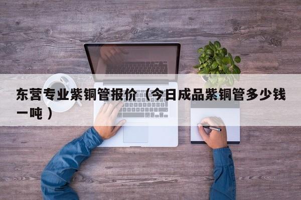 東營(yíng)專(zhuān)業(yè)紫銅管報(bào)價(jià)（今日成品紫銅管多少錢(qián)一噸 ）