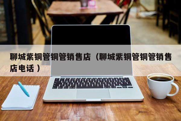 聊城紫銅管銅管銷售店（聊城紫銅管銅管銷售店電話 ）