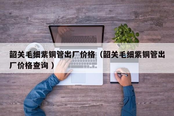 韶關毛細紫銅管出廠價格（韶關毛細紫銅管出廠價格查詢 ）