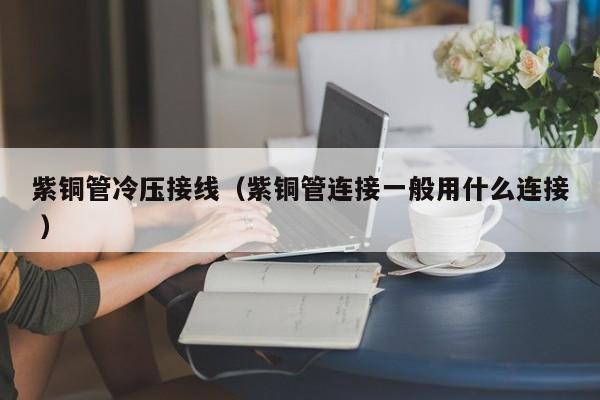 紫銅管冷壓接線（紫銅管連接一般用什么連接 ）