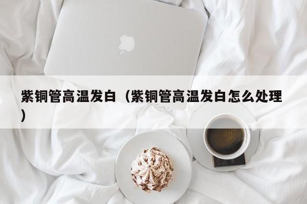 紫銅管高溫發(fā)白（紫銅管高溫發(fā)白怎么處理 ）