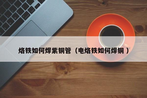 烙鐵如何焊紫銅管（電烙鐵如何焊銅 ）