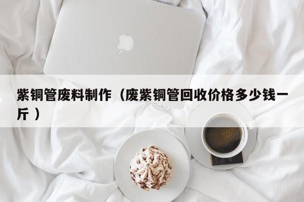 紫銅管廢料制作（廢紫銅管回收價(jià)格多少錢一斤 ）