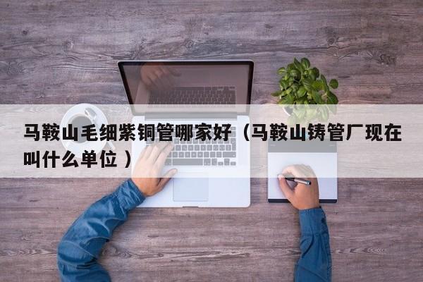 馬鞍山毛細紫銅管哪家好（馬鞍山鑄管廠現(xiàn)在叫什么單位 ）