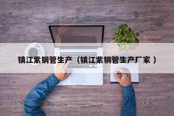 鎮(zhèn)江紫銅管生產(chǎn)（鎮(zhèn)江紫銅管生產(chǎn)廠家 ）