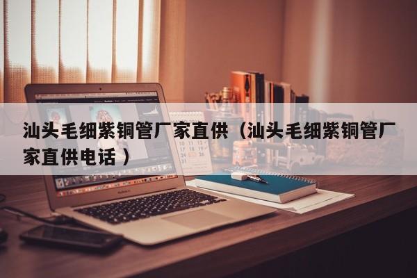 汕頭毛細(xì)紫銅管廠家直供（汕頭毛細(xì)紫銅管廠家直供電話 ）