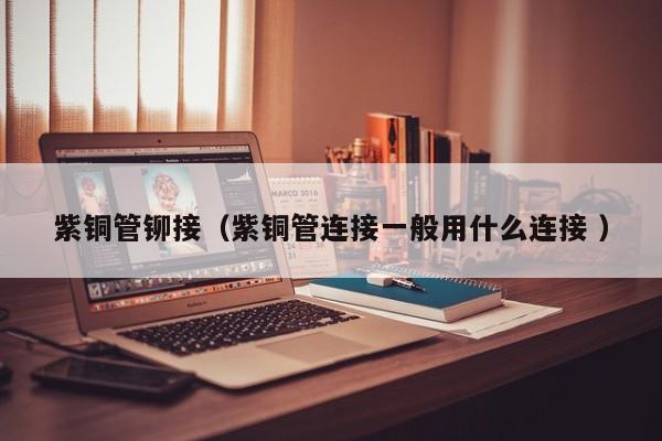 紫銅管鉚接（紫銅管連接一般用什么連接 ）