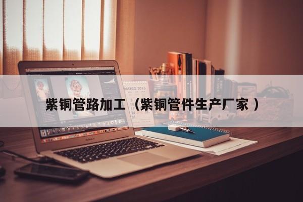 紫銅管路加工（紫銅管件生產(chǎn)廠家 ）