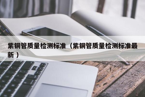 紫銅管質量檢測標準（紫銅管質量檢測標準最新 ）