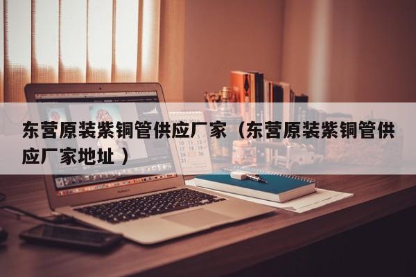 東營原裝紫銅管供應(yīng)廠家（東營原裝紫銅管供應(yīng)廠家地址 ）