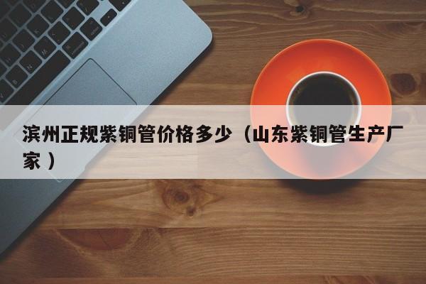 濱州正規(guī)紫銅管價(jià)格多少（山東紫銅管生產(chǎn)廠家 ）