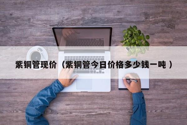 紫銅管現(xiàn)價(jià)（紫銅管今日價(jià)格多少錢一噸 ）