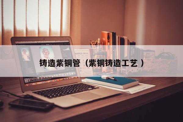 鑄造紫銅管（紫銅鑄造工藝 ）