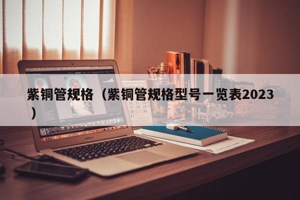 紫銅管規(guī)格（紫銅管規(guī)格型號一覽表2023 ）