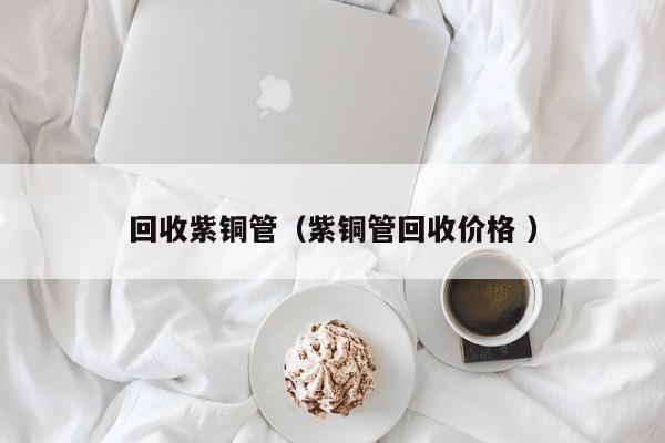 回收紫銅管（紫銅管回收價格 ）