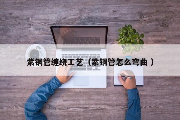 紫銅管纏繞工藝（紫銅管怎么彎曲 ）