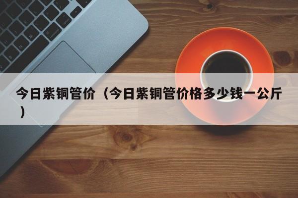 今日紫銅管價(jià)（今日紫銅管價(jià)格多少錢(qián)一公斤 ）