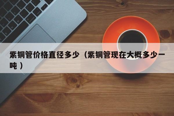 紫銅管價格直徑多少（紫銅管現(xiàn)在大概多少一噸 ）