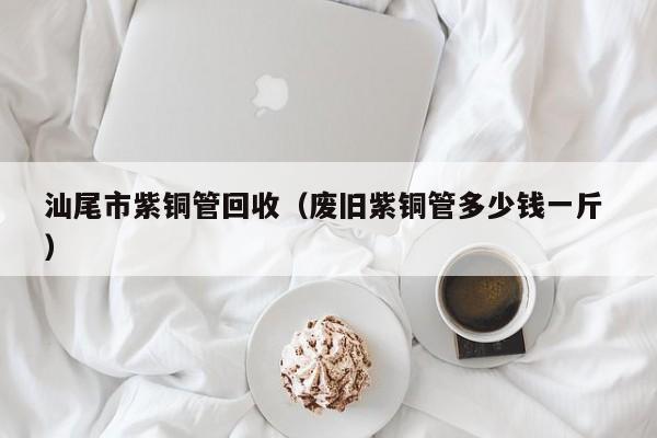 汕尾市紫銅管回收（廢舊紫銅管多少錢一斤 ）