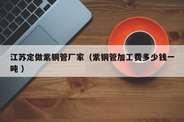 江蘇定做紫銅管廠家（紫銅管加工費(fèi)多少錢一噸 ）