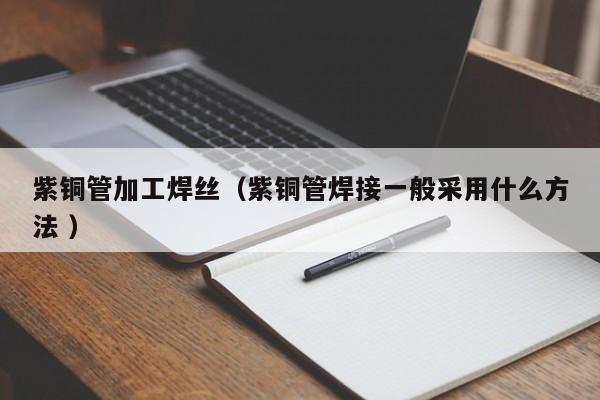 紫銅管加工焊絲（紫銅管焊接一般采用什么方法 ）