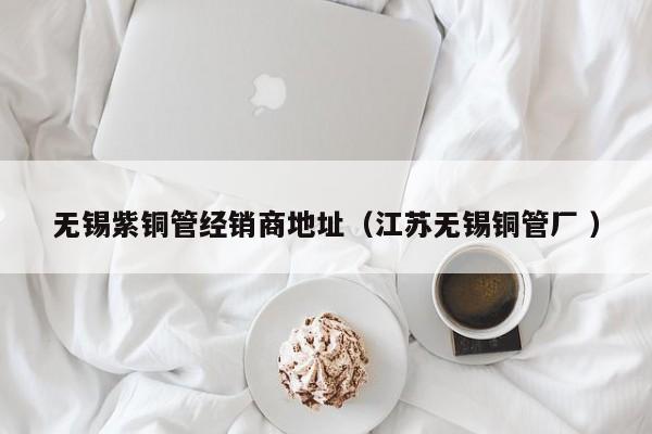 無(wú)錫紫銅管經(jīng)銷(xiāo)商地址（江蘇無(wú)錫銅管廠 ）