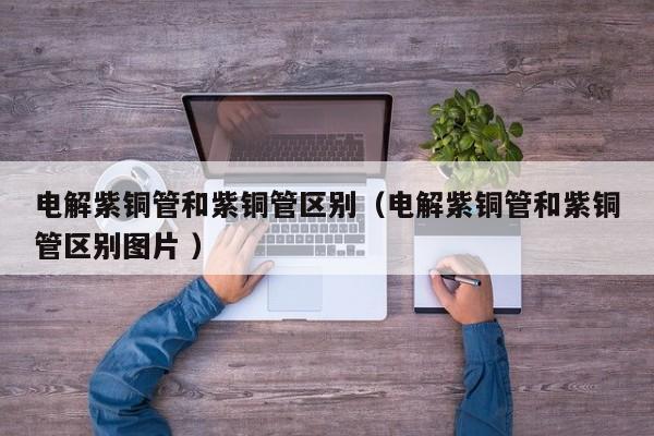 電解紫銅管和紫銅管區(qū)別（電解紫銅管和紫銅管區(qū)別圖片 ）