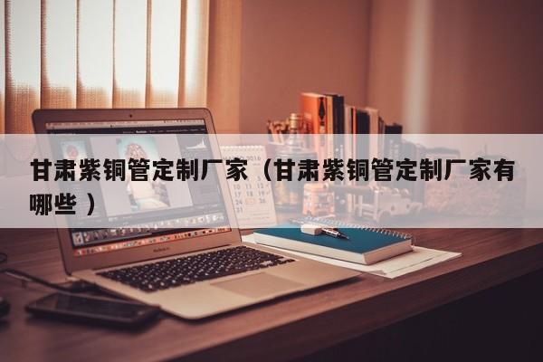 甘肅紫銅管定制廠家（甘肅紫銅管定制廠家有哪些 ）