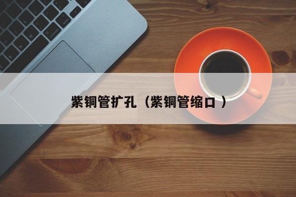 紫銅管擴孔（紫銅管縮口 ）