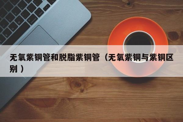 無(wú)氧紫銅管和脫脂紫銅管（無(wú)氧紫銅與紫銅區(qū)別 ）