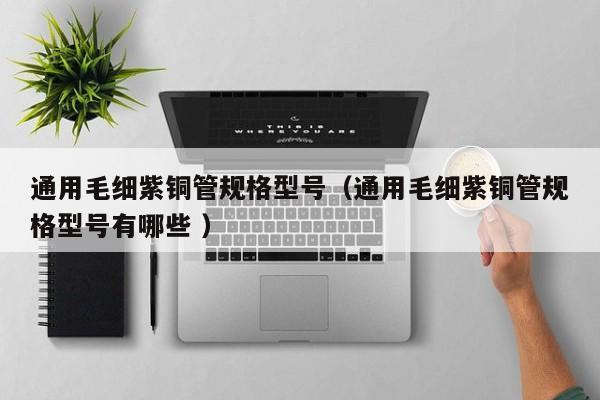通用毛細(xì)紫銅管規(guī)格型號（通用毛細(xì)紫銅管規(guī)格型號有哪些 ）