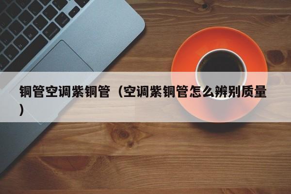 銅管空調(diào)紫銅管（空調(diào)紫銅管怎么辨別質量 ）